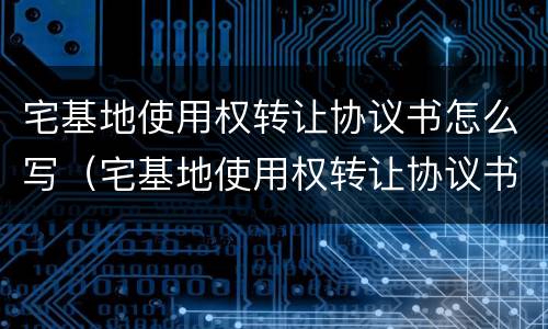 宅基地使用权转让协议书怎么写（宅基地使用权转让协议书怎么写才有效）