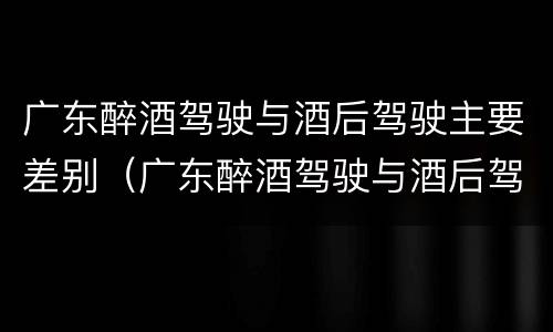 广东醉酒驾驶与酒后驾驶主要差别（广东醉酒驾驶与酒后驾驶主要差别是什么）