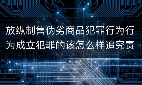 放纵制售伪劣商品犯罪行为行为成立犯罪的该怎么样追究责任