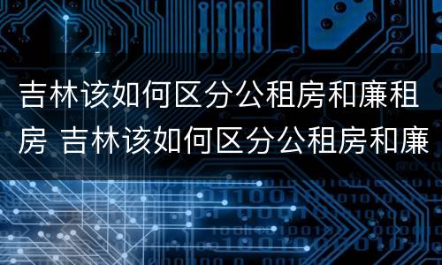 吉林该如何区分公租房和廉租房 吉林该如何区分公租房和廉租房的区别