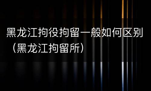 黑龙江拘役拘留一般如何区别（黑龙江拘留所）