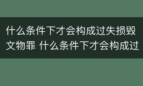 什么条件下才会构成过失损毁文物罪 什么条件下才会构成过失损毁文物罪行