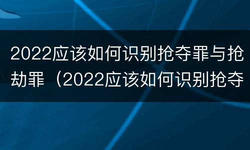 2022应该如何识别抢夺罪与抢劫罪（2022应该如何识别抢夺罪与抢劫罪案件）