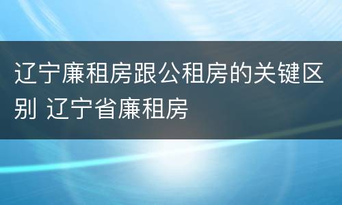 辽宁廉租房跟公租房的关键区别 辽宁省廉租房