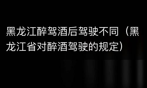 黑龙江醉驾酒后驾驶不同（黑龙江省对醉酒驾驶的规定）