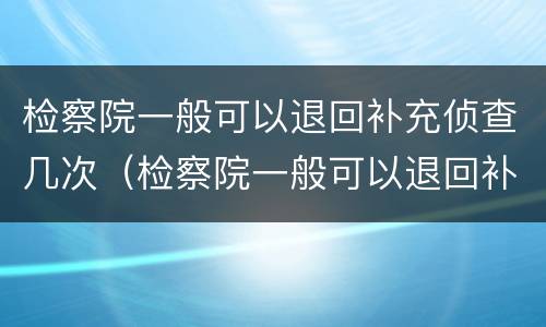 检察院一般可以退回补充侦查几次（检察院一般可以退回补充侦查几次吗）