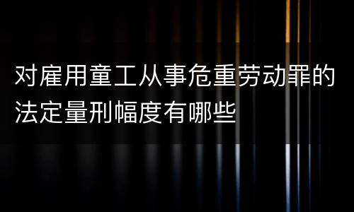 对雇用童工从事危重劳动罪的法定量刑幅度有哪些