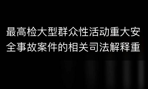 最高检大型群众性活动重大安全事故案件的相关司法解释重要规定都有哪些