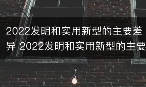 2022发明和实用新型的主要差异 2022发明和实用新型的主要差异是什么