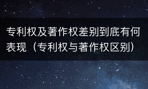 专利权及著作权差别到底有何表现（专利权与著作权区别）