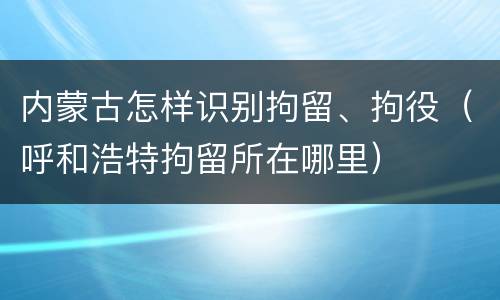 内蒙古怎样识别拘留、拘役（呼和浩特拘留所在哪里）