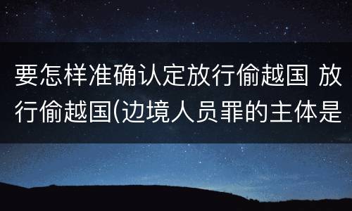 要怎样准确认定放行偷越国 放行偷越国(边境人员罪的主体是