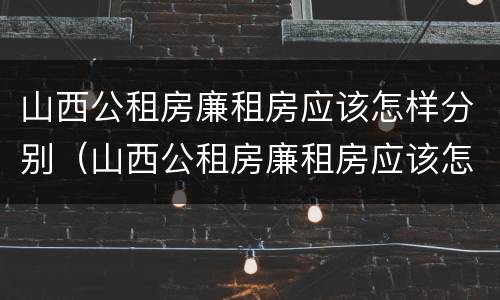 山西公租房廉租房应该怎样分别（山西公租房廉租房应该怎样分别购买）