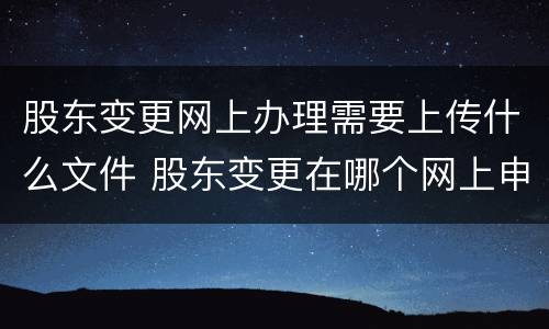 股东变更网上办理需要上传什么文件 股东变更在哪个网上申报