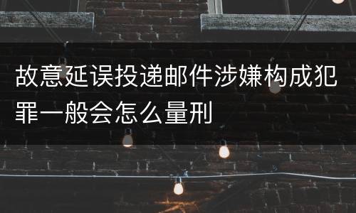 故意延误投递邮件涉嫌构成犯罪一般会怎么量刑