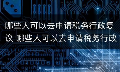 哪些人可以去申请税务行政复议 哪些人可以去申请税务行政复议呢