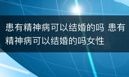 患有精神病可以结婚的吗 患有精神病可以结婚的吗女性