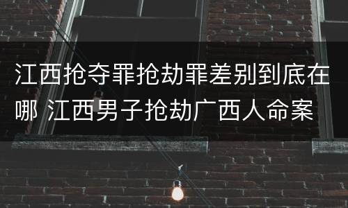 江西抢夺罪抢劫罪差别到底在哪 江西男子抢劫广西人命案