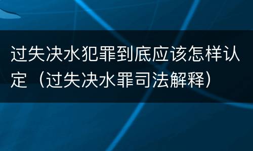 过失决水犯罪到底应该怎样认定（过失决水罪司法解释）