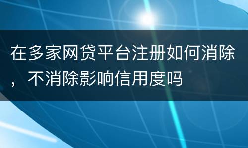 在多家网贷平台注册如何消除，不消除影响信用度吗