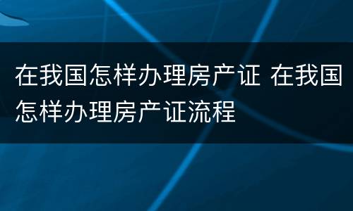 在我国怎样办理房产证 在我国怎样办理房产证流程