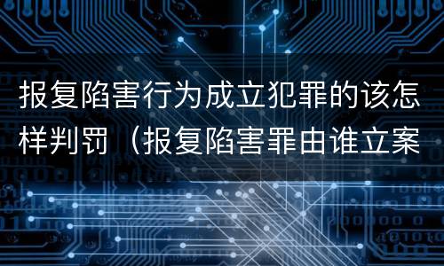 报复陷害行为成立犯罪的该怎样判罚（报复陷害罪由谁立案）