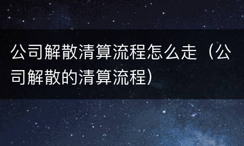 公司解散清算流程怎么走（公司解散的清算流程）