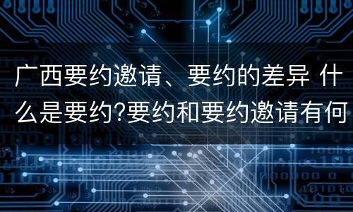 广西要约邀请、要约的差异 什么是要约?要约和要约邀请有何区别?