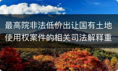 最高院非法低价出让国有土地使用权案件的相关司法解释重要内容包括什么