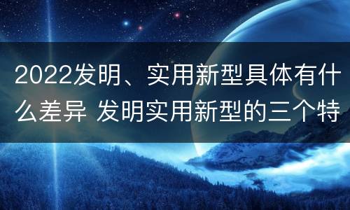 2022发明、实用新型具体有什么差异 发明实用新型的三个特点