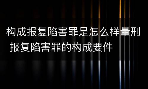 构成报复陷害罪是怎么样量刑 报复陷害罪的构成要件