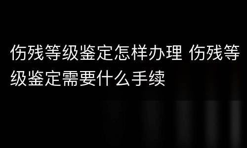 伤残等级鉴定怎样办理 伤残等级鉴定需要什么手续