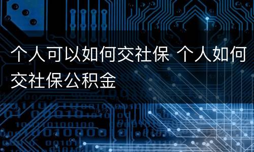 个人可以如何交社保 个人如何交社保公积金