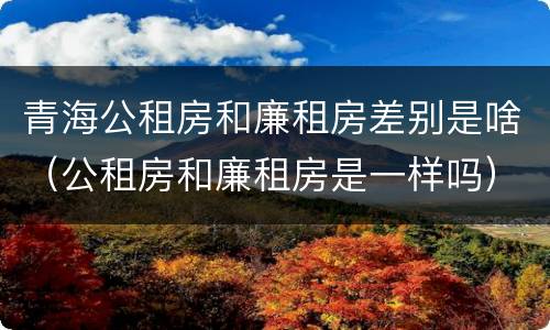 青海公租房和廉租房差别是啥（公租房和廉租房是一样吗）