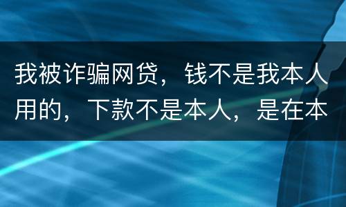 我被诈骗网贷，钱不是我本人用的，下款不是本人，是在本人名下