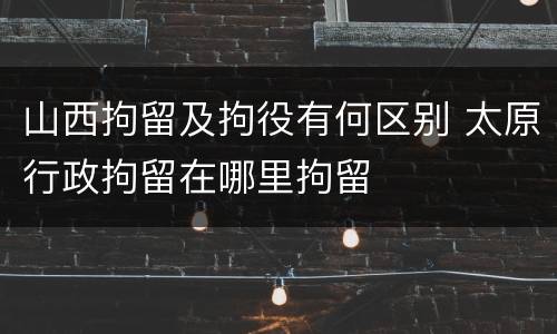 山西拘留及拘役有何区别 太原行政拘留在哪里拘留