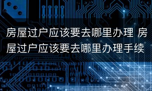 房屋过户应该要去哪里办理 房屋过户应该要去哪里办理手续