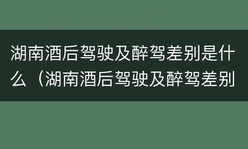 湖南酒后驾驶及醉驾差别是什么（湖南酒后驾驶及醉驾差别是什么呢）