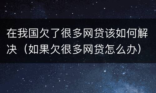 在我国欠了很多网贷该如何解决（如果欠很多网贷怎么办）