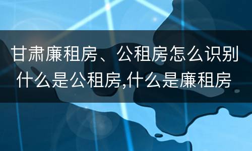 甘肃廉租房、公租房怎么识别 什么是公租房,什么是廉租房