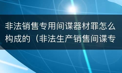 非法销售专用间谍器材罪怎么构成的（非法生产销售间谍专用器材罪司法解释）