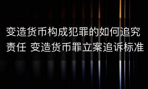 变造货币构成犯罪的如何追究责任 变造货币罪立案追诉标准