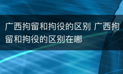 广西拘留和拘役的区别 广西拘留和拘役的区别在哪