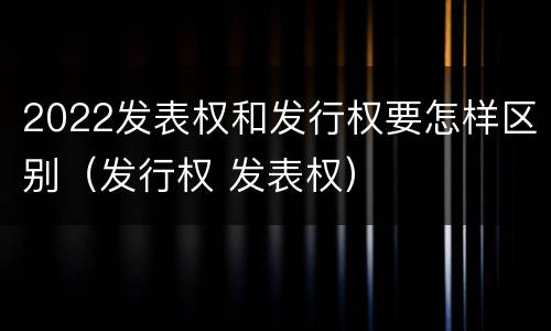 2022发表权和发行权要怎样区别（发行权 发表权）