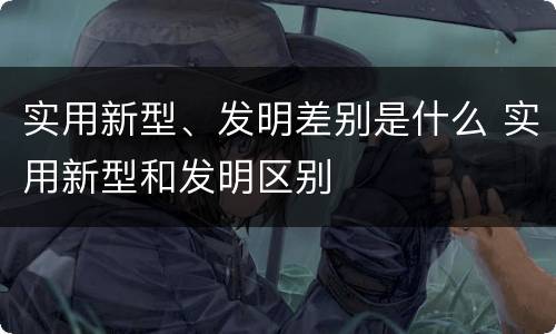 实用新型、发明差别是什么 实用新型和发明区别