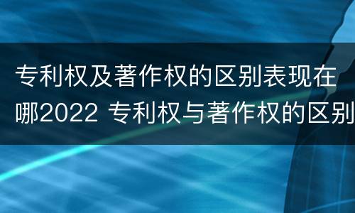 专利权及著作权的区别表现在哪2022 专利权与著作权的区别与联系