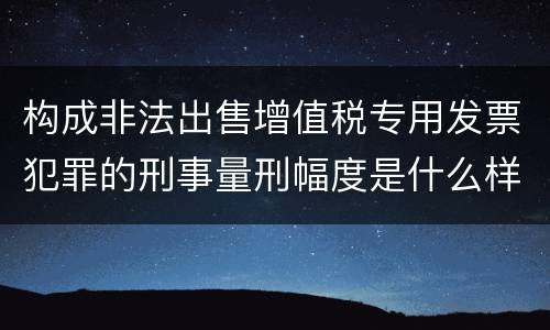 构成非法出售增值税专用发票犯罪的刑事量刑幅度是什么样的