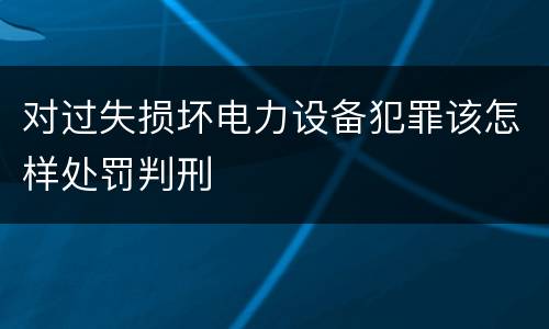 对过失损坏电力设备犯罪该怎样处罚判刑