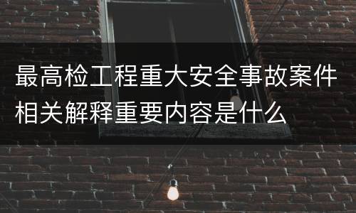 最高检工程重大安全事故案件相关解释重要内容是什么