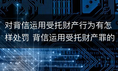 对背信运用受托财产行为有怎样处罚 背信运用受托财产罪的处罚对象